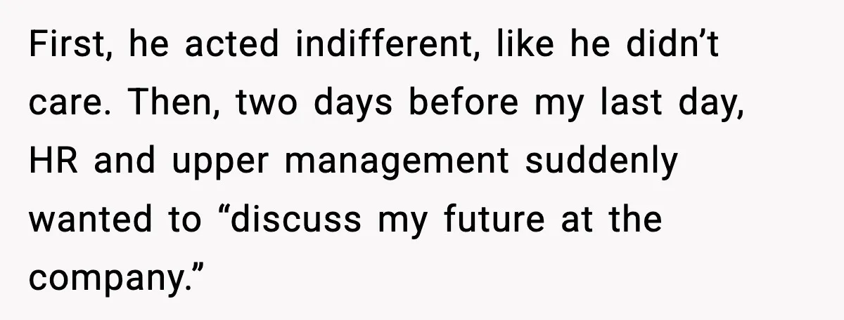 First, he acted indifferent, like he didn’t care. Then, two days before my last day, HR and upper management suddenly wanted to “discuss my future at the company.”