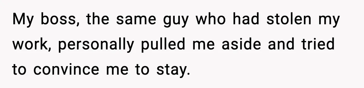 My boss, the same guy who had stolen my work, personally pulled me aside and tried to convince me to stay.