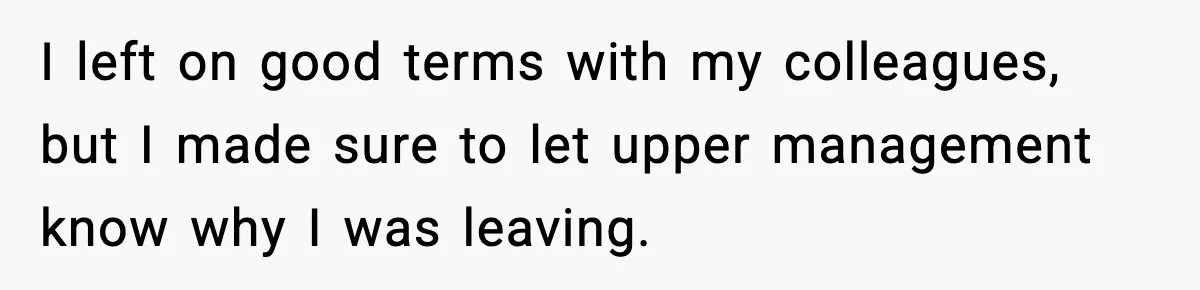I left on good terms with my colleagues, but I made sure to let upper management know why I was leaving.