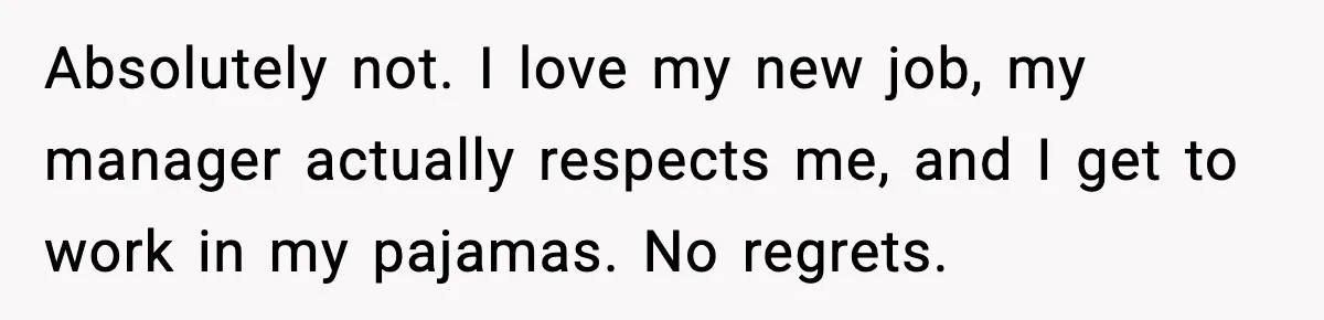 Absolutely not. I love my new job, my manager actually respects me, and I get to work in my pajamas. No regrets.