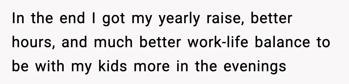 In the end I got my yearly raise, better hours, and much better work-life balance to be with my kids more in the evenings