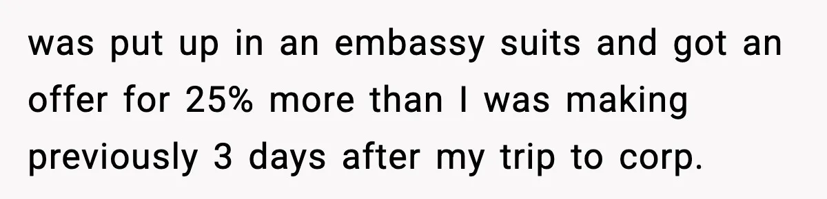 was put up in an embassy suits and got an offer for 25% more than I was making previously 3 days after my trip to corp.