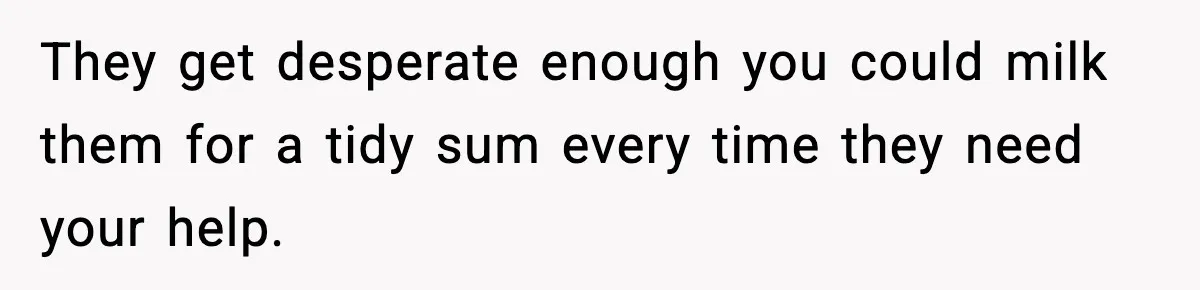 They get desperate enough you could milk them for a tidy sum every time they need your help.