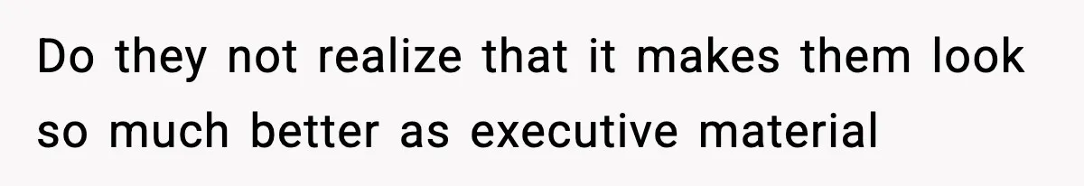 Do they not realize that it makes them look so much better as executive material