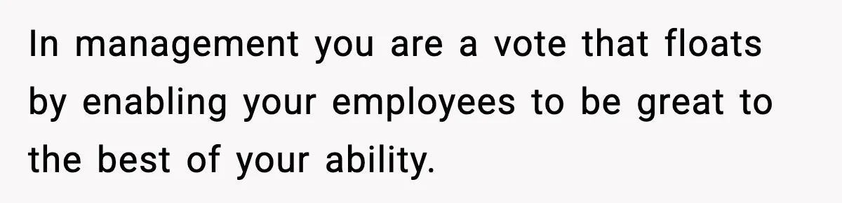 In management you are a vote that floats by enabling your employees to be great to the best of your ability.