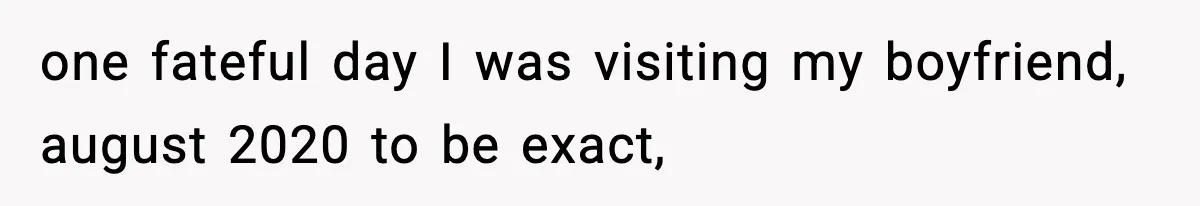 one fateful day I was visiting my boyfriend, august 2020 to be exact,