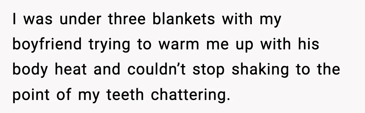 I was under three blankets with my boyfriend trying to warm me up with his body heat and couldn’t stop shaking to the point of my teeth chattering.