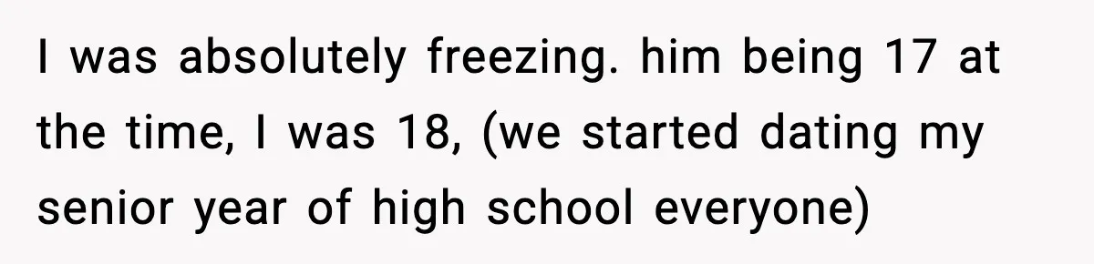 I was absolutely freezing. him being 17 at the time, I was 18, (we started dating my senior year of high school everyone)