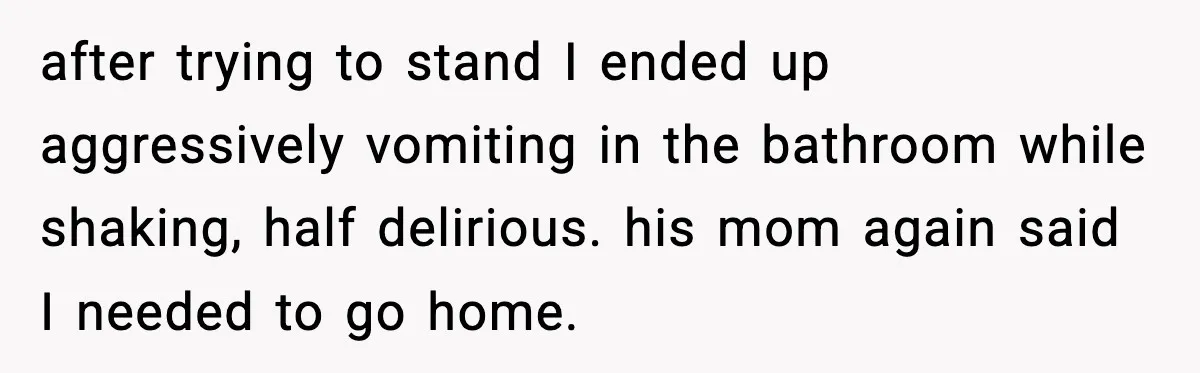 after trying to stand I ended up aggressively vomiting in the bathroom while shaking, half delirious. his mom again said I needed to go home.