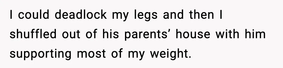 I could deadlock my legs and then I shuffled out of his parents’ house with him supporting most of my weight.