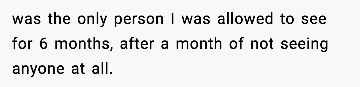 was the only person I was allowed to see for 6 months, after a month of not seeing anyone at all.