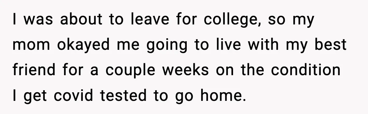 I was about to leave for college, so my mom okayed me going to live with my best friend for a couple weeks on the condition I get covid tested...