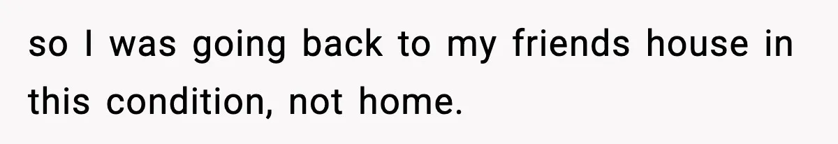 so I was going back to my friends house in this condition, not home.