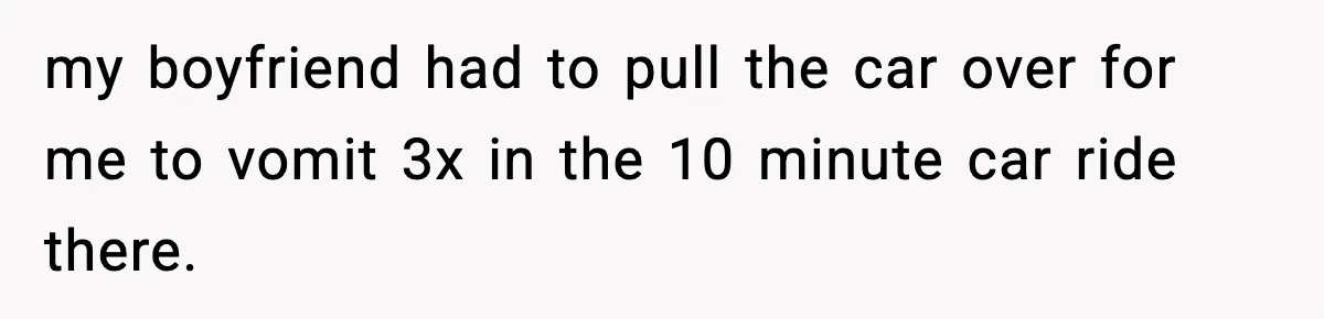 my boyfriend had to pull the car over for me to vomit 3x in the 10 minute car ride there.