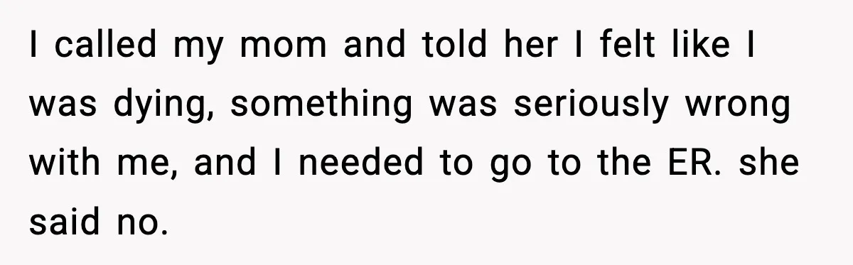 I called my mom and told her I felt like I was dying, something was seriously wrong with me, and I needed to go to the ER. she said no.