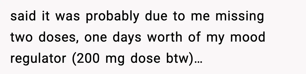 said it was probably due to me missing two doses, one days worth of my mood regulator (200 mg dose btw)…