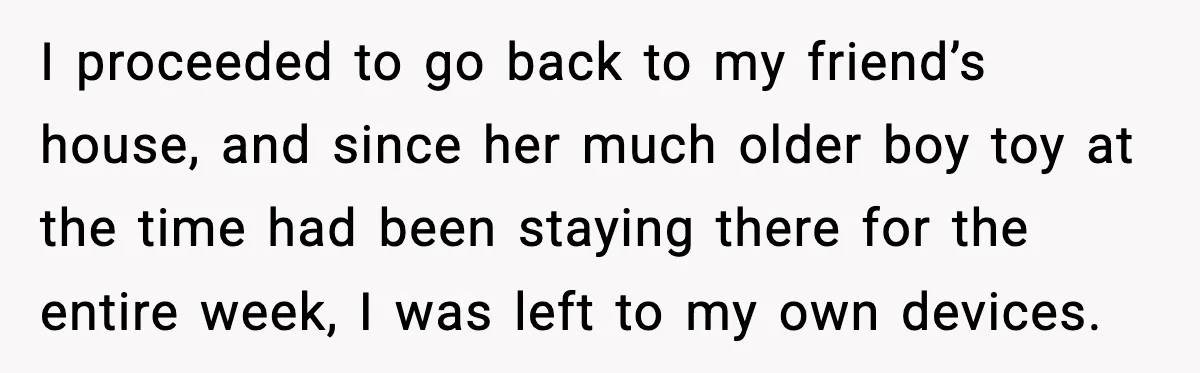 I proceeded to go back to my friend’s house, and since her much older boy toy at the time had been staying there for the entire week, I was left...