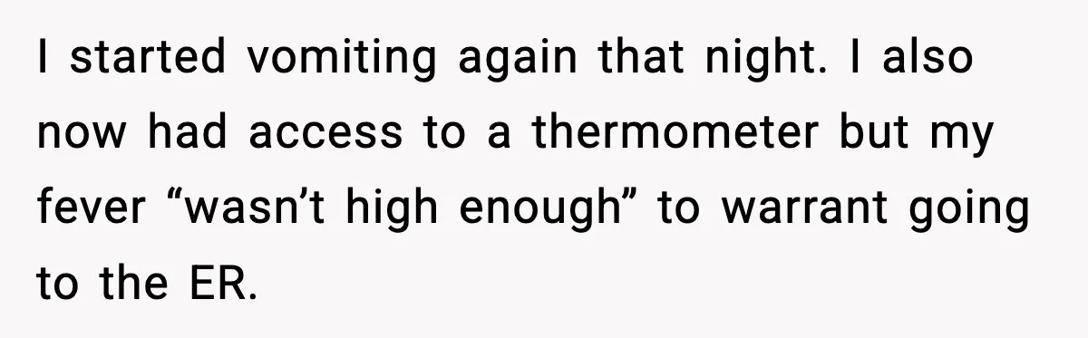 I started vomiting again that night. I also now had access to a thermometer but my fever “wasn’t high enough” to warrant going to the ER.
