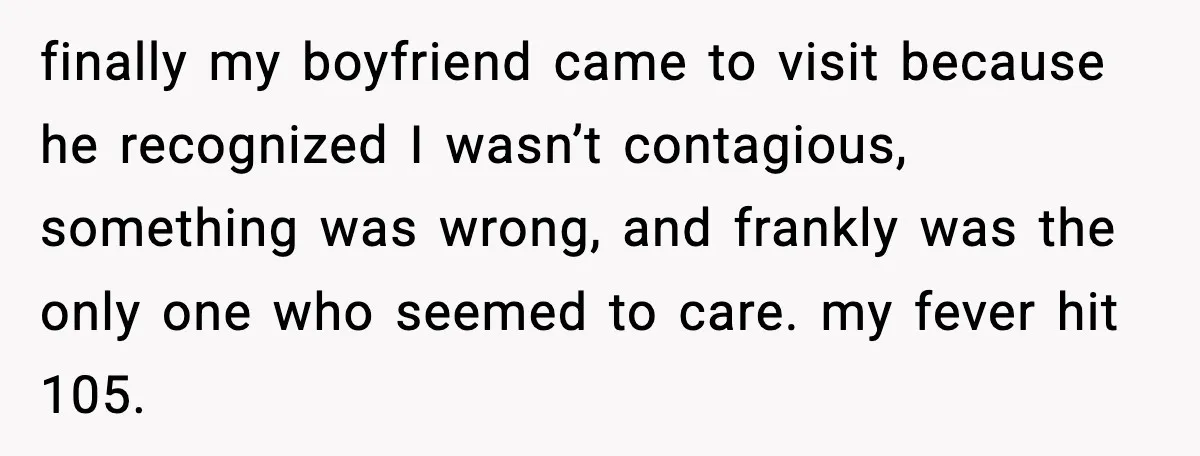 finally my boyfriend came to visit because he recognized I wasn’t contagious, something was wrong, and frankly was the only one who seemed to care. my fever hit 105.