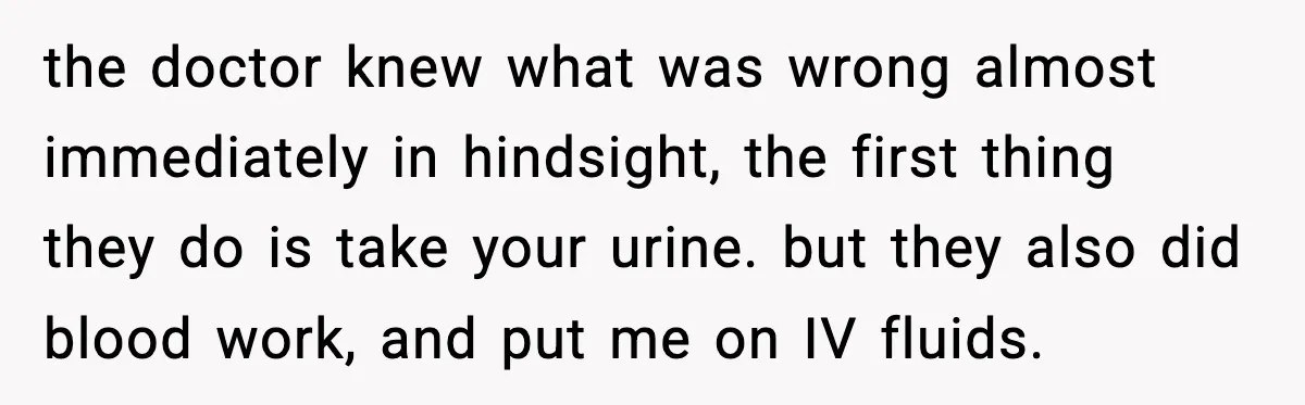 the doctor knew what was wrong almost immediately in hindsight, the first thing they do is take your urine. but they also did blood work, and put me on IV...