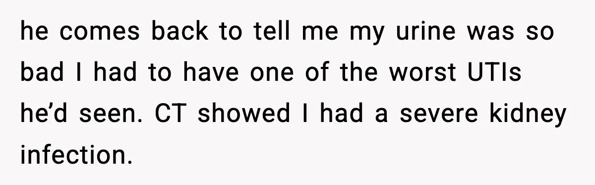 he comes back to tell me my urine was so bad I had to have one of the worst UTIs he’d seen. CT showed I had a severe kidney infection.