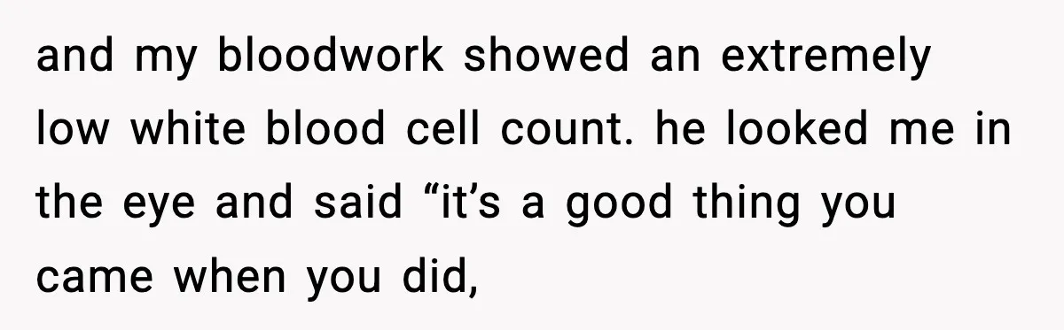 and my bloodwork showed an extremely low white blood cell count. he looked me in the eye and said “it’s a good thing you came when you did,