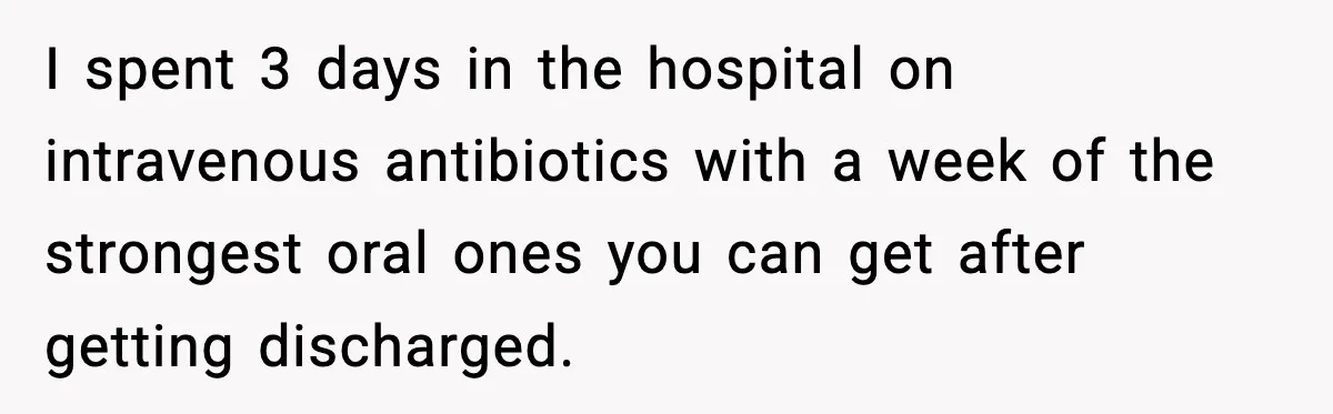 I spent 3 days in the hospital on intravenous antibiotics with a week of the strongest oral ones you can get after getting discharged.