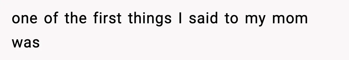 one of the first things I said to my mom was