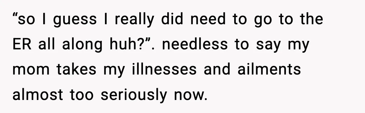 “so I guess I really did need to go to the ER all along huh?”. needless to say my mom takes my illnesses and ailments almost too seriously now.