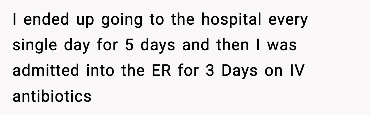 I ended up going to the hospital every single day for 5 days and then I was admitted into the ER for 3 Days on IV antibiotics