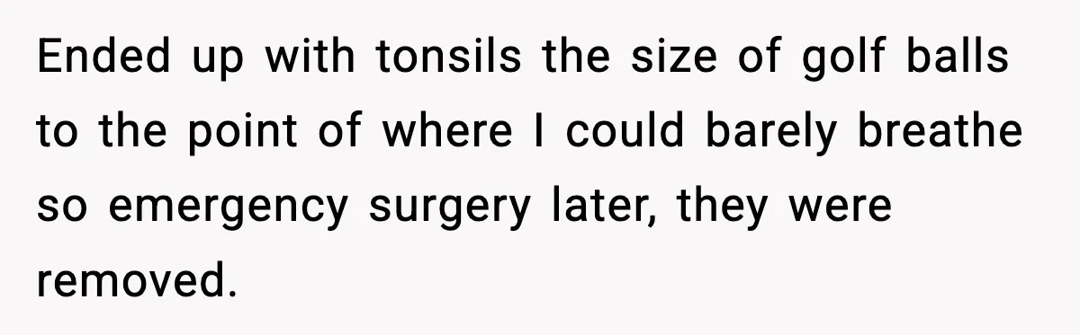 Ended up with tonsils the size of golf balls to the point of where I could barely breathe so emergency surgery later, they were removed.
