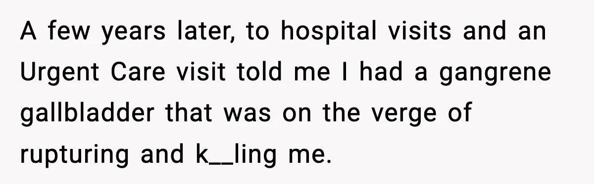 A few years later, to hospital visits and an Urgent Care visit told me I had a gangrene gallbladder that was on the verge of rupturing and k__ling me.