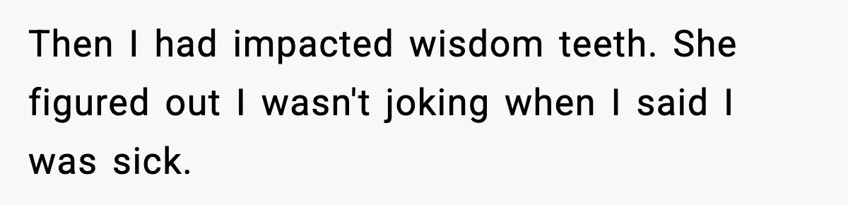 Then I had impacted wisdom teeth. She figured out I wasn't joking when I said I was sick.