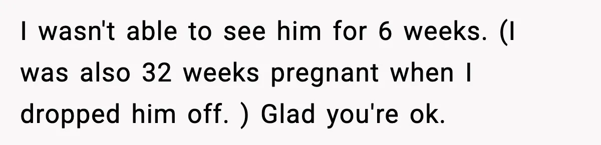 I wasn't able to see him for 6 weeks. (I was also 32 weeks pregnant when I dropped him off. ) Glad you're ok.