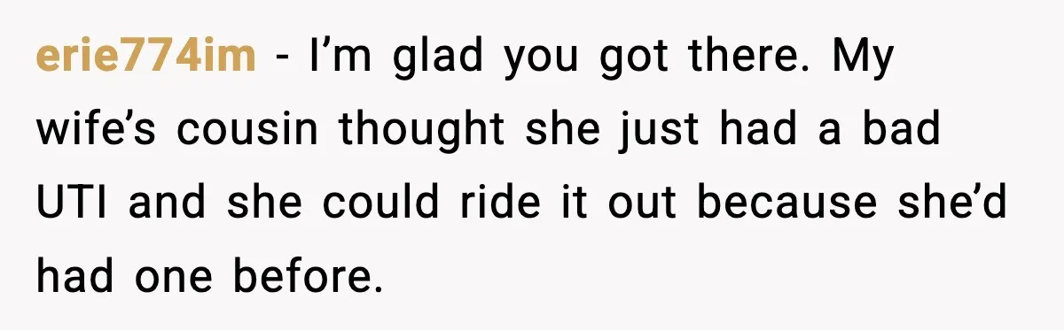 erie774im − I’m glad you got there. My wife’s cousin thought she just had a bad UTI and she could ride it out because she’d had one before.