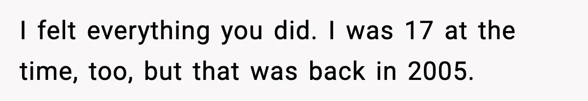 I felt everything you did. I was 17 at the time, too, but that was back in 2005.