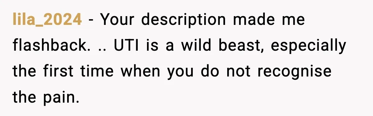 lila_2024 − Your description made me flashback. .. UTI is a wild beast, especially the first time when you do not recognise the pain.
