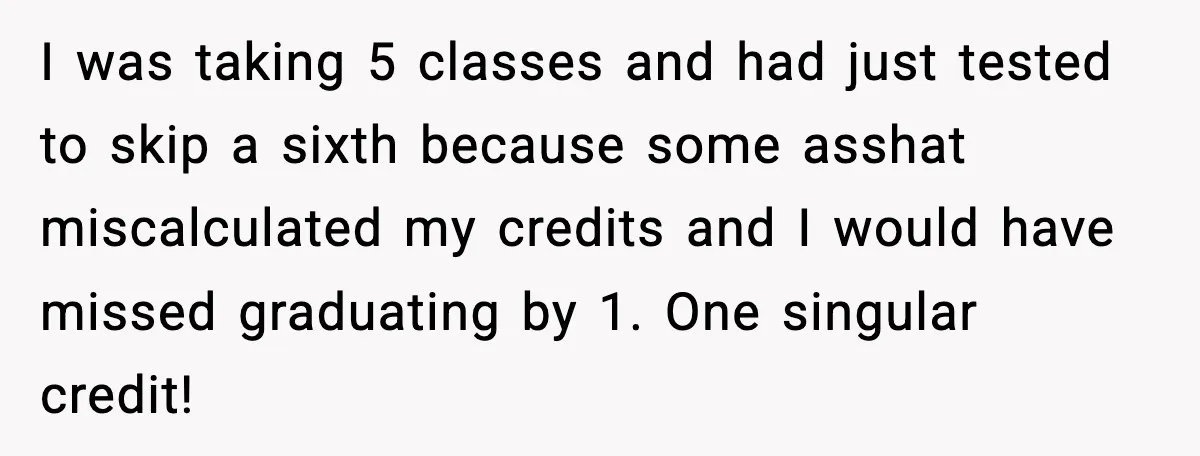 I was taking 5 classes and had just tested to skip a sixth because some asshat miscalculated my credits and I would have missed graduating by 1. One singular credit!