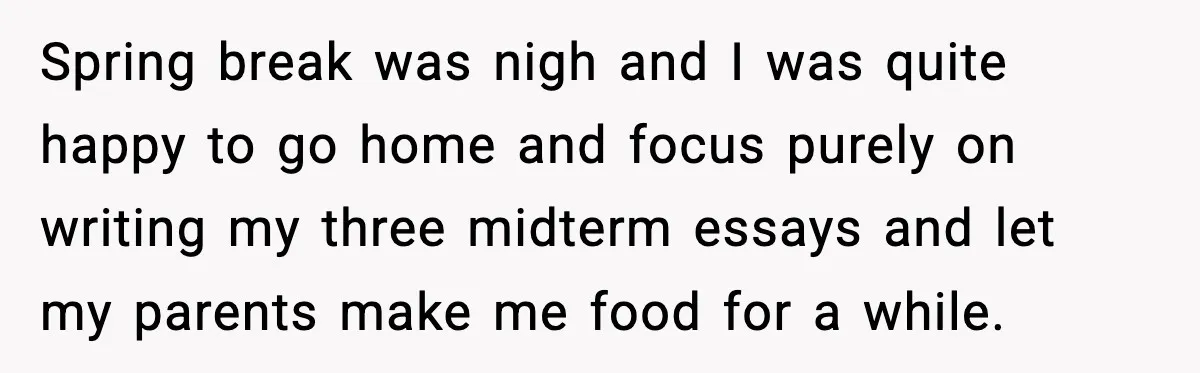 Spring break was nigh and I was quite happy to go home and focus purely on writing my three midterm essays and let my parents make me food for a...