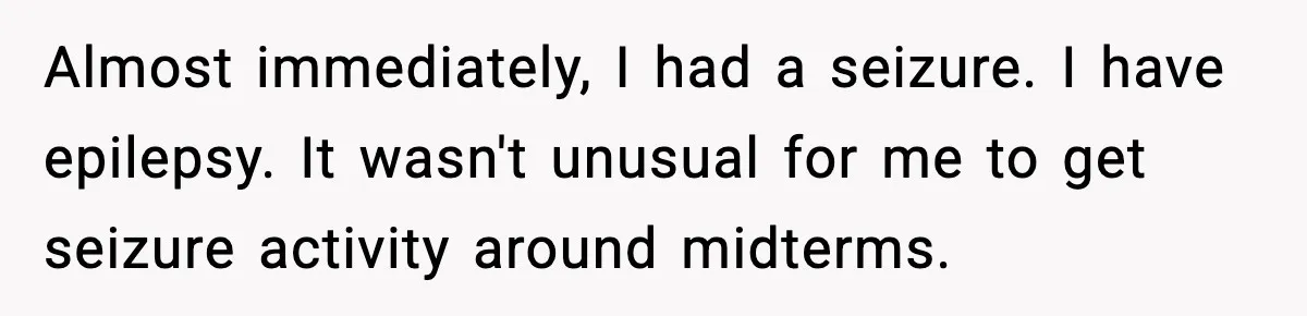 Almost immediately, I had a seizure. I have epilepsy. It wasn't unusual for me to get seizure activity around midterms.