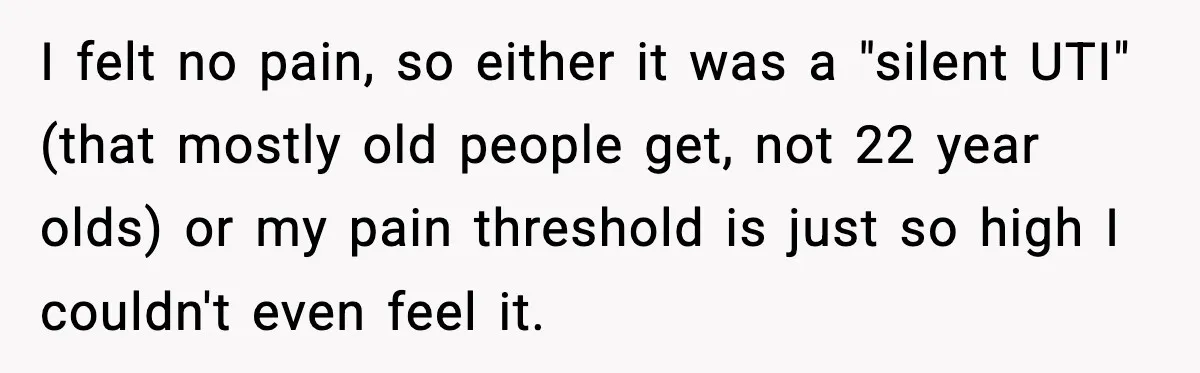 I felt no pain, so either it was a "silent UTI" (that mostly old people get, not 22 year olds) or my pain threshold is just so high I couldn't...