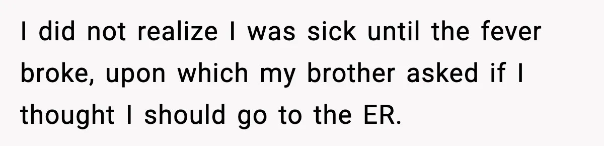 I did not realize I was sick until the fever broke, upon which my brother asked if I thought I should go to the ER.
