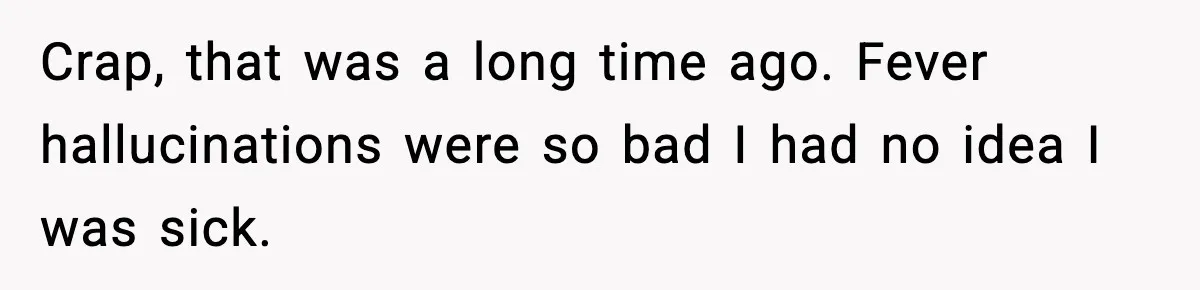 Crap, that was a long time ago. Fever hallucinations were so bad I had no idea I was sick.