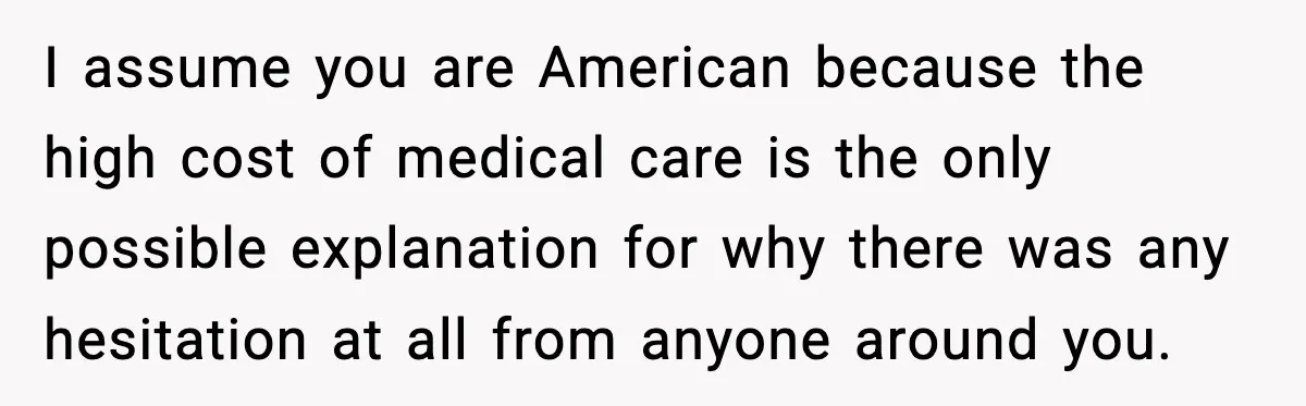 I assume you are American because the high cost of medical care is the only possible explanation for why there was any hesitation at all from anyone around you.