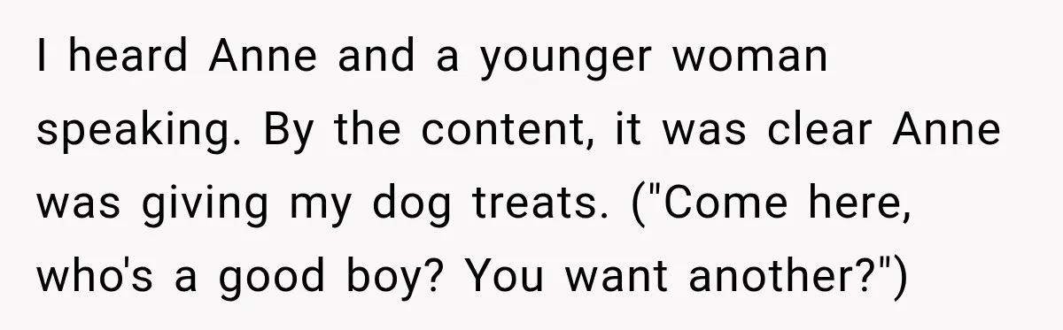 I heard Anne and a younger woman speaking. By the content, it was clear Anne was giving my dog treats. ("Come here, who's a good boy? You want another?")