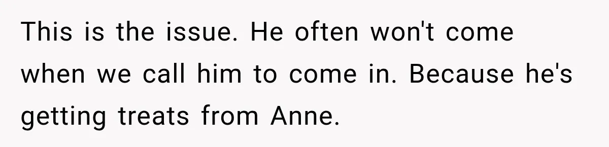 This is the issue. He often won't come when we call him to come in. Because he's getting treats from Anne.