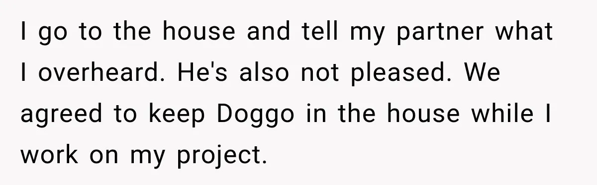 I go to the house and tell my partner what I overheard. He's also not pleased. We agreed to keep Doggo in the house while I work on my project.