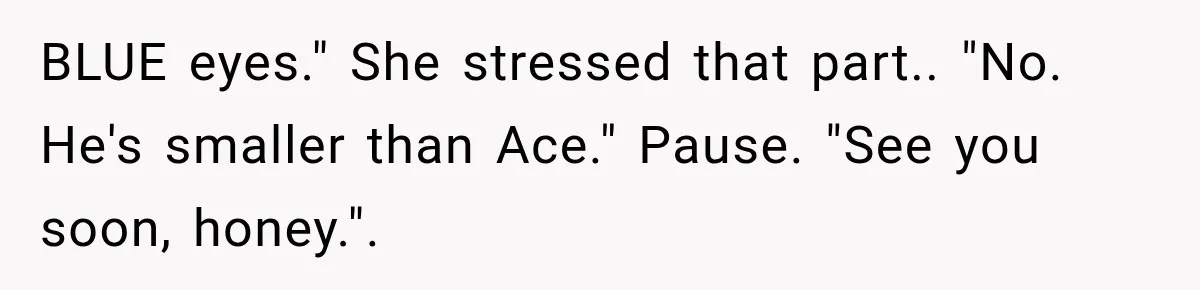BLUE eyes." She stressed that part.. "No. He's smaller than Ace." Pause. "See you soon, honey.".