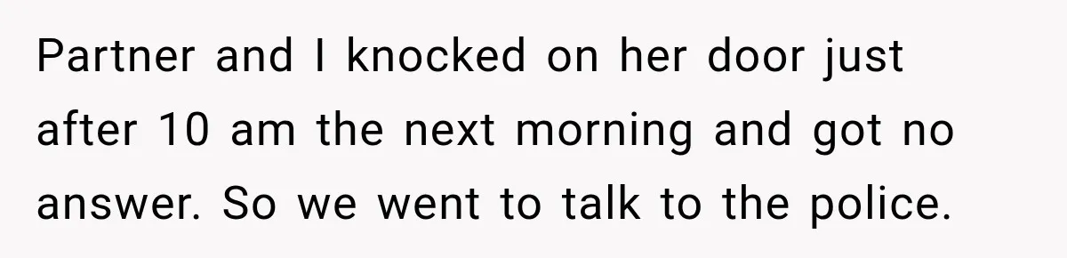 Partner and I knocked on her door just after 10 am the next morning and got no answer. So we went to talk to the police.