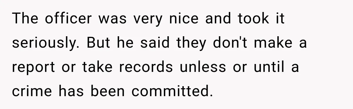 The officer was very nice and took it seriously. But he said they don't make a report or take records unless or until a crime has been committed.
